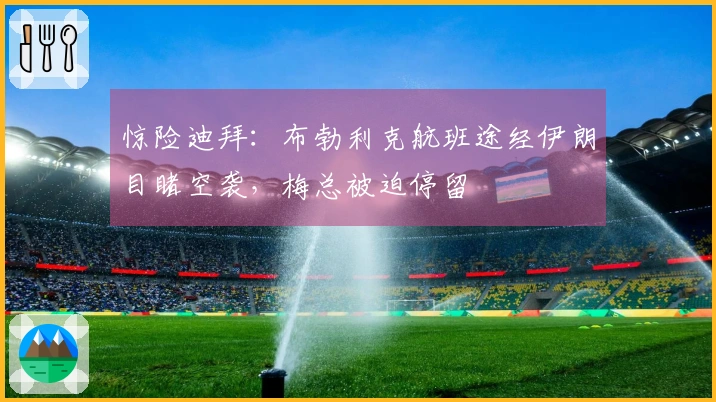 惊险迪拜：布勃利克航班途经伊朗目睹空袭，梅总被迫停留