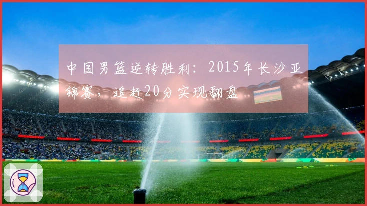 中国男篮逆转胜利：2015年长沙亚锦赛，追赶20分实现翻盘