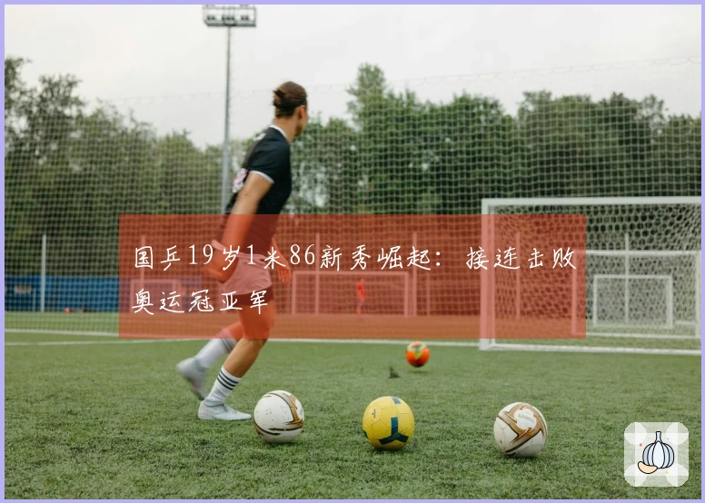 国乒19岁1米86新秀崛起：接连击败奥运冠亚军