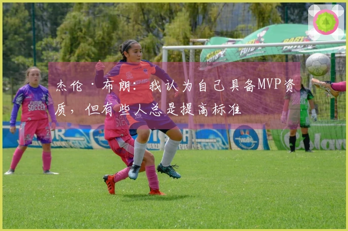 杰伦·布朗：我认为自己具备MVP资质，但有些人总是提高标准