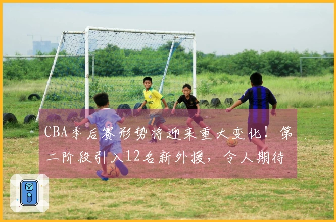 CBA季后赛形势将迎来重大变化！第二阶段引入12名新外援，令人期待