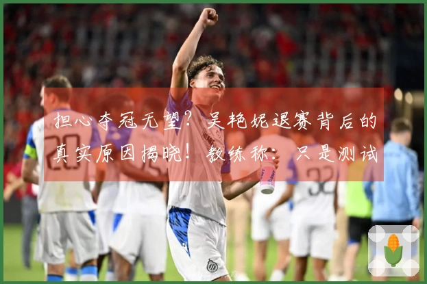 担心夺冠无望？吴艳妮退赛背后的真实原因揭晓！教练称：只是测试训练成果