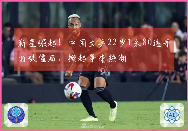 新星崛起！中国女乒22岁1米80选手打破僵局，掀起争夺热潮