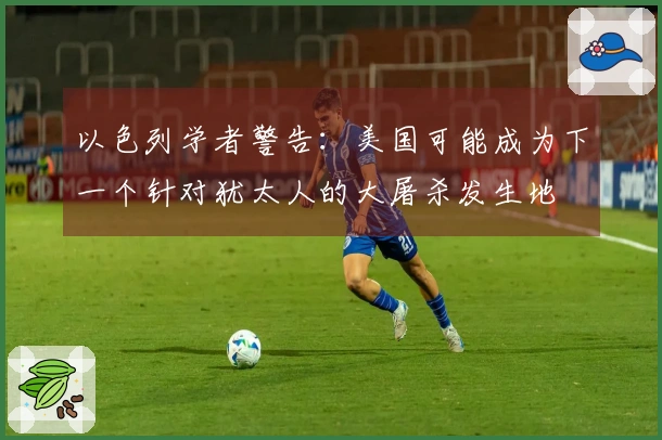 以色列学者警告：美国可能成为下一个针对犹太人的大屠杀发生地