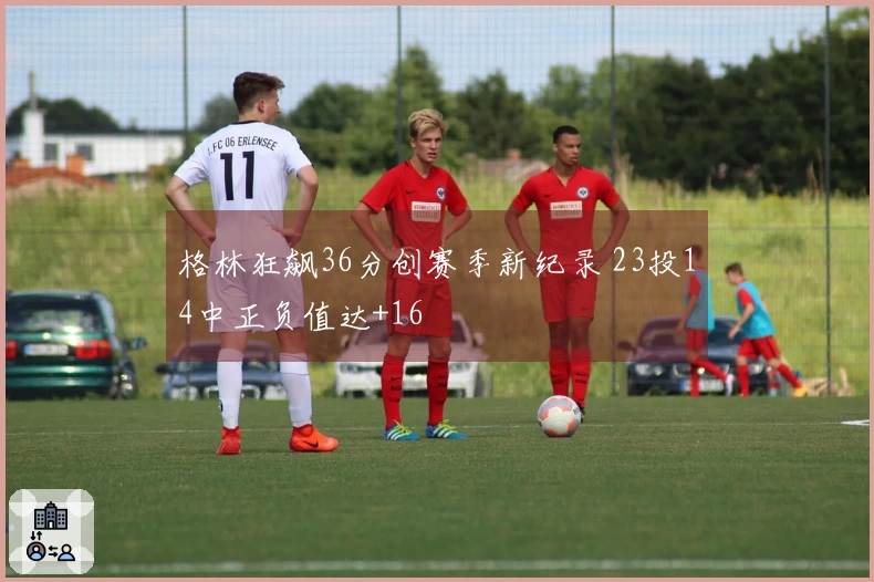 格林狂飙36分创赛季新纪录 23投14中正负值达+16