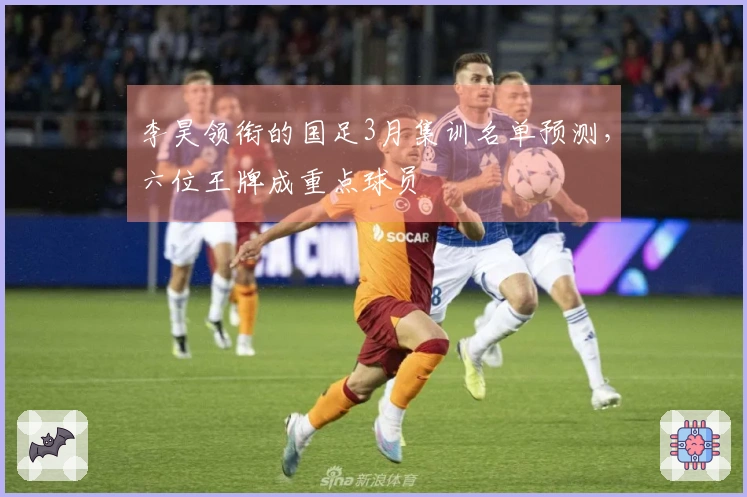 李昊领衔的国足3月集训名单预测，六位王牌成重点球员