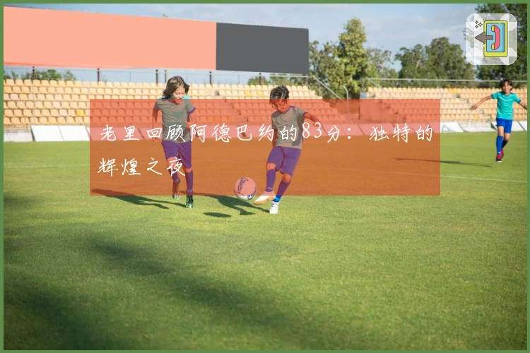 老里回顾阿德巴约的83分：独特的辉煌之夜