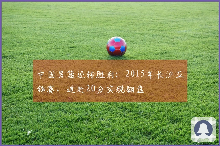 中国男篮逆转胜利：2015年长沙亚锦赛，追赶20分实现翻盘