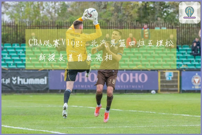 CBA观赛Vlog：北汽男篮回归五棵松，新援麦基首度亮相
