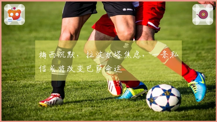 梅西沉默，拉波尔塔焦虑，一条私信或将改变巴萨命运