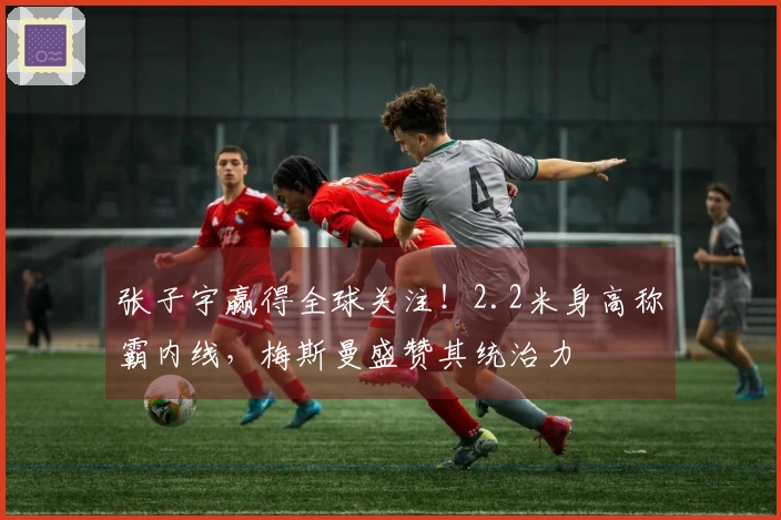 张子宇赢得全球关注！2.2米身高称霸内线，梅斯曼盛赞其统治力