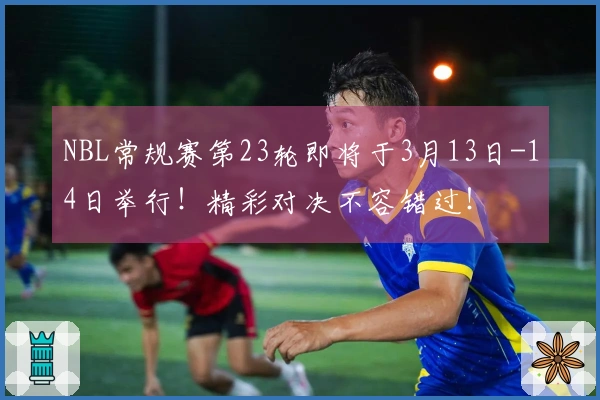 NBL常规赛第23轮即将于3月13日-14日举行！精彩对决不容错过！
