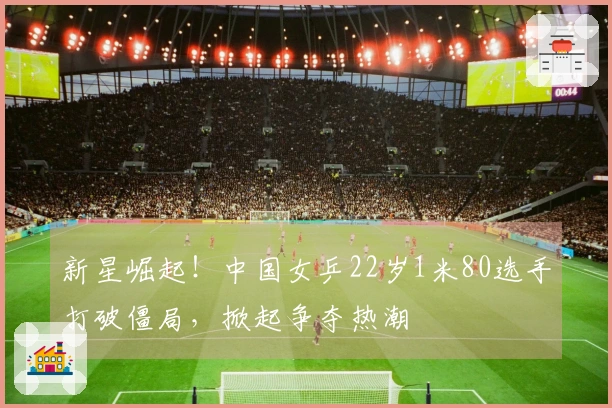 新星崛起！中国女乒22岁1米80选手打破僵局，掀起争夺热潮